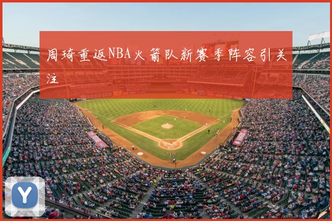 周琦重返NBA火箭队新赛季阵容引关注