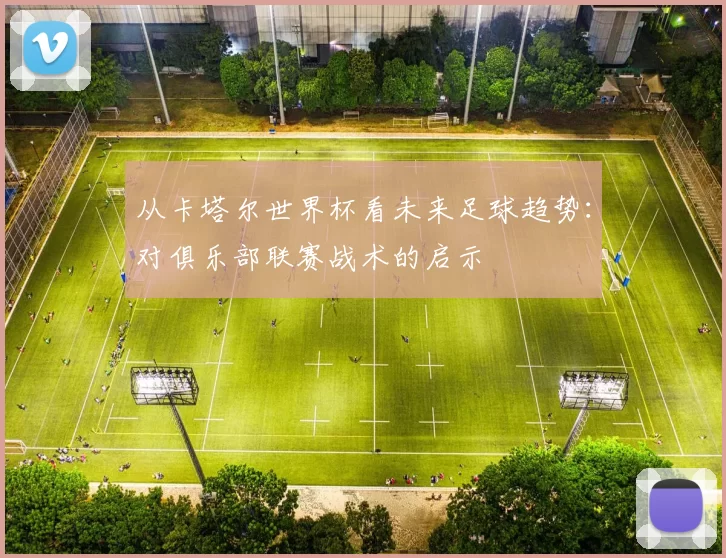 从卡塔尔世界杯看未来足球趋势:对俱乐部联赛战术的启示