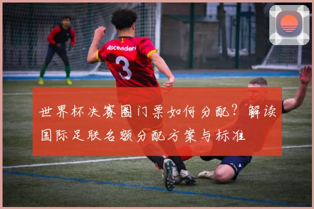 世界杯决赛圈门票如何分配？解读国际足联名额分配方案与标准