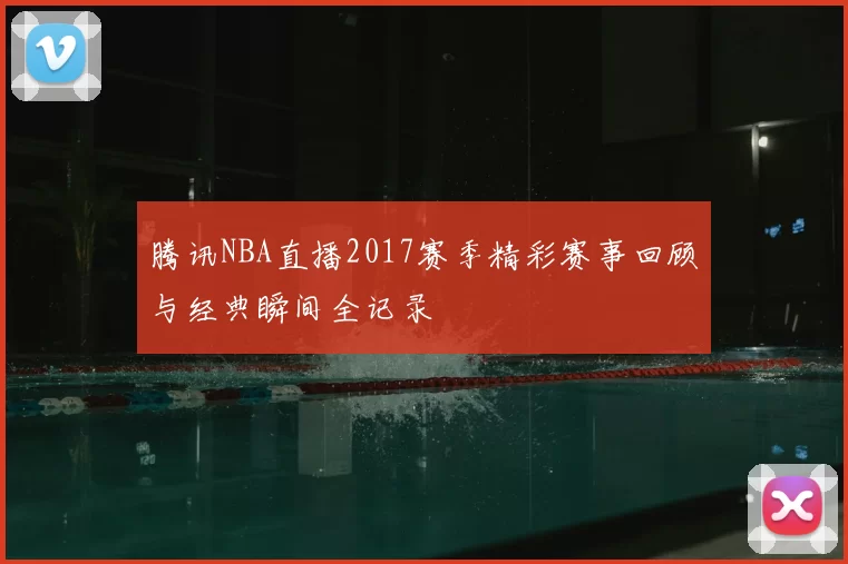 腾讯NBA直播2017赛季精彩赛事回顾与经典瞬间全记录