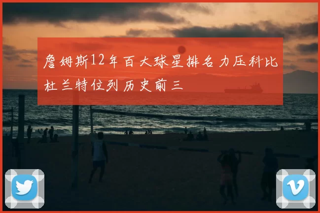 詹姆斯12年百大球星排名力压科比杜兰特位列历史前三