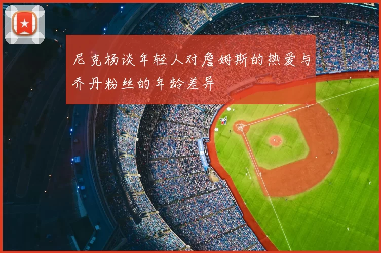 尼克杨谈年轻人对詹姆斯的热爱与乔丹粉丝的年龄差异