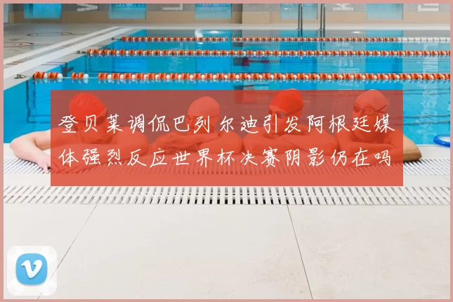 登贝莱调侃巴列尔迪引发阿根廷媒体强烈反应世界杯决赛阴影仍在吗
