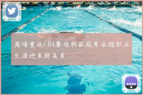 周琦重返CBA赛场斩获冠军戒指职业生涯迎来新高度
