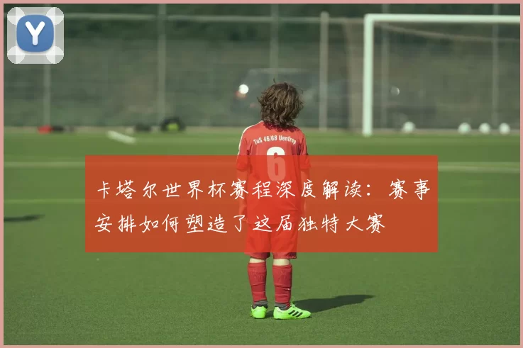 卡塔尔世界杯赛程深度解读:赛事安排如何塑造了这届独特大赛