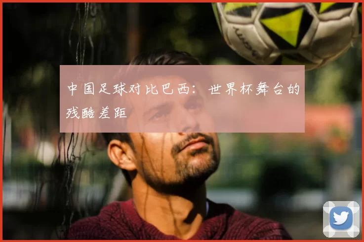 中国足球对比巴西：世界杯舞台的残酷差距