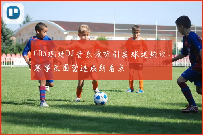 CBA现场DJ音乐试听引发球迷热议，赛事氛围营造成新看点