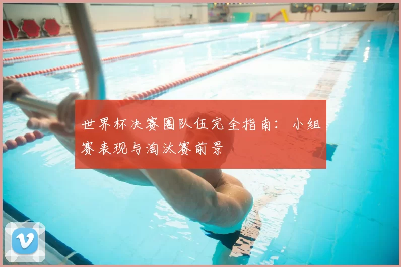 世界杯决赛圈队伍完全指南:小组赛表现与淘汰赛前景