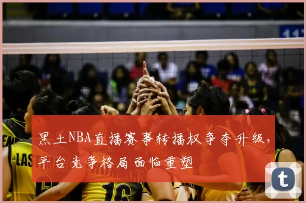 黑土NBA直播赛事转播权争夺升级,平台竞争格局面临重塑
