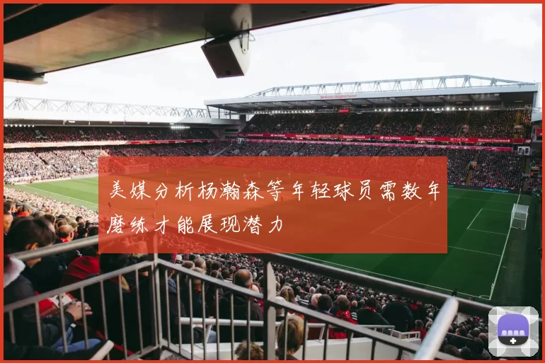 美媒分析杨瀚森等年轻球员需数年磨练才能展现潜力