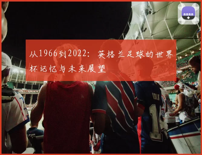 从1966到2022:英格兰足球的世界杯记忆与未来展望