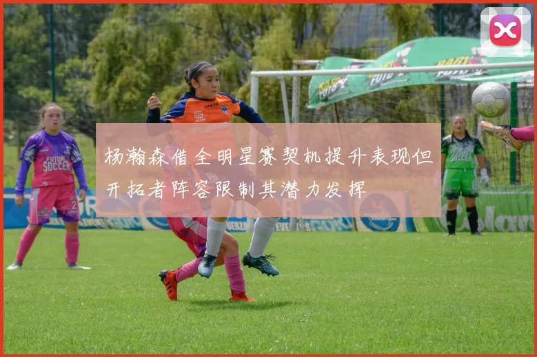 杨瀚森借全明星赛契机提升表现但开拓者阵容限制其潜力发挥