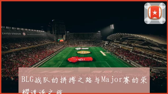 BLG战队的拼搏之路与Major赛的荣耀追逐之旅
