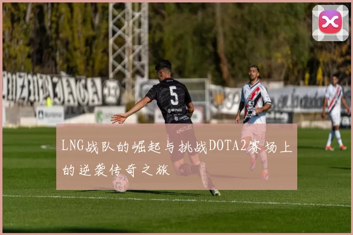 LNG战队的崛起与挑战DOTA2赛场上的逆袭传奇之旅