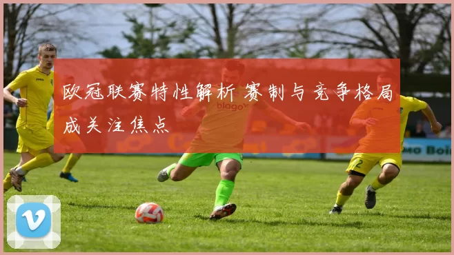 欧冠联赛特性解析 赛制与竞争格局成关注焦点