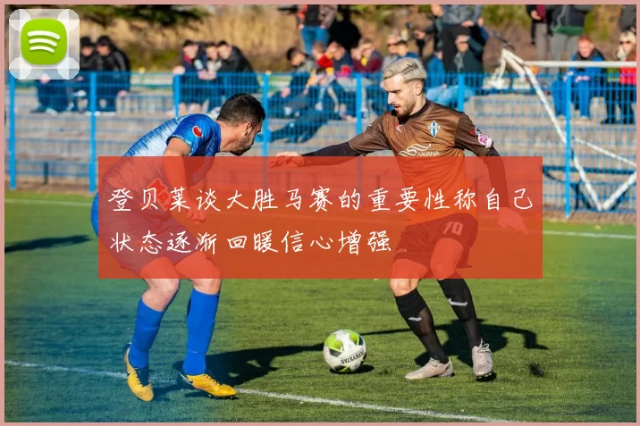 登贝莱谈大胜马赛的重要性称自己状态逐渐回暖信心增强
