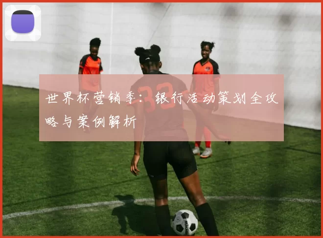 世界杯营销季：银行活动策划全攻略与案例解析
