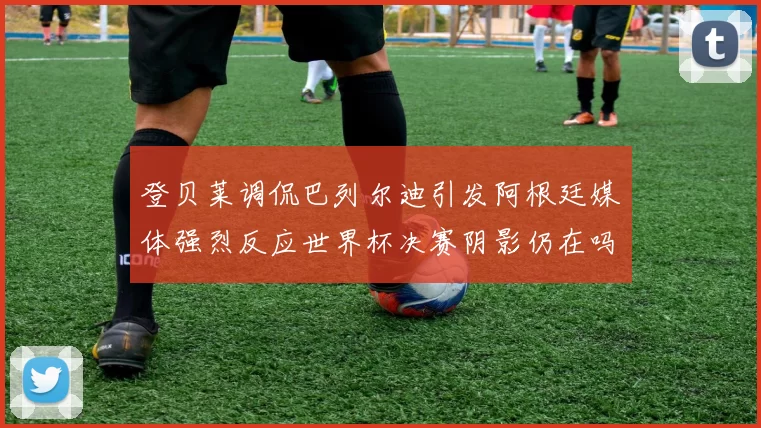 登贝莱调侃巴列尔迪引发阿根廷媒体强烈反应世界杯决赛阴影仍在吗