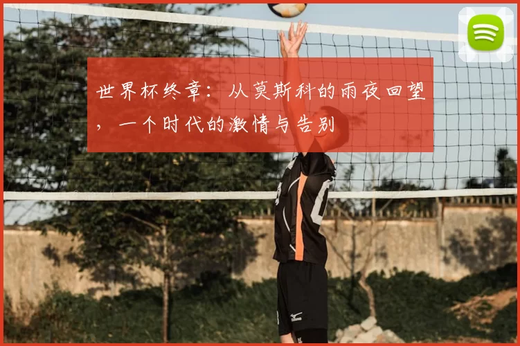 世界杯终章：从莫斯科的雨夜回望，一个时代的激情与告别