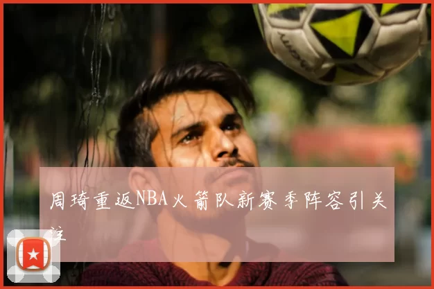 周琦重返NBA火箭队新赛季阵容引关注