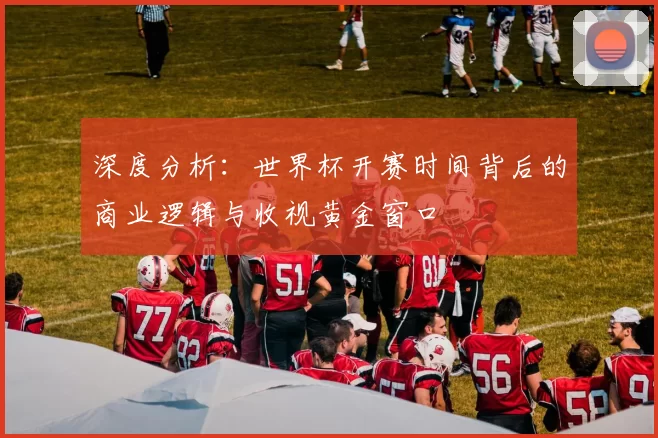 深度分析:世界杯开赛时间背后的商业逻辑与收视黄金窗口