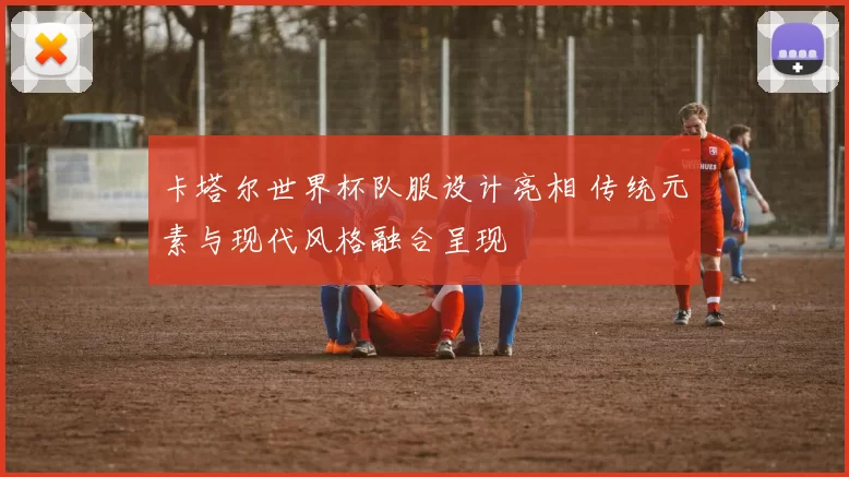 卡塔尔世界杯队服设计亮相 传统元素与现代风格融合呈现
