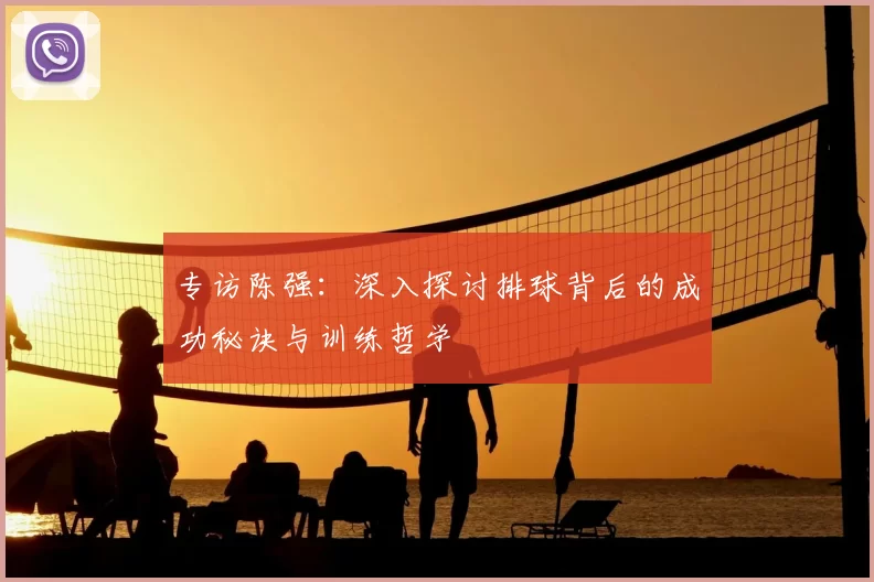 专访陈强：深入探讨排球背后的成功秘诀与训练哲学