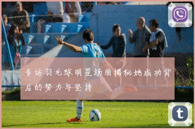 专访羽毛球明星杨丽揭秘她成功背后的努力与坚持