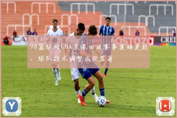 98篮球网CBA录像回放赛事集锦更新，球队战术调整成效显著