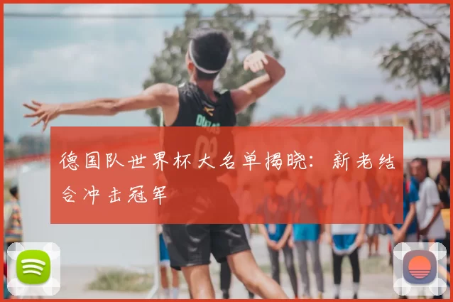 德国队世界杯大名单揭晓:新老结合冲击冠军