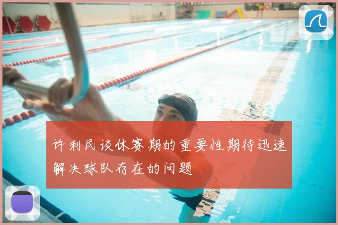 许利民谈休赛期的重要性期待迅速解决球队存在的问题