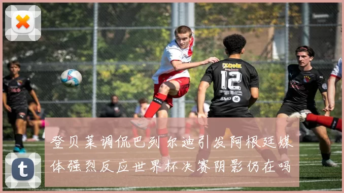 登贝莱调侃巴列尔迪引发阿根廷媒体强烈反应世界杯决赛阴影仍在吗