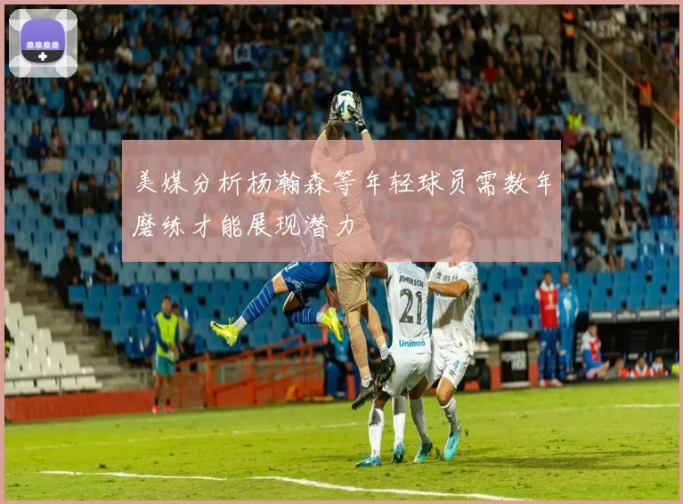 美媒分析杨瀚森等年轻球员需数年磨练才能展现潜力