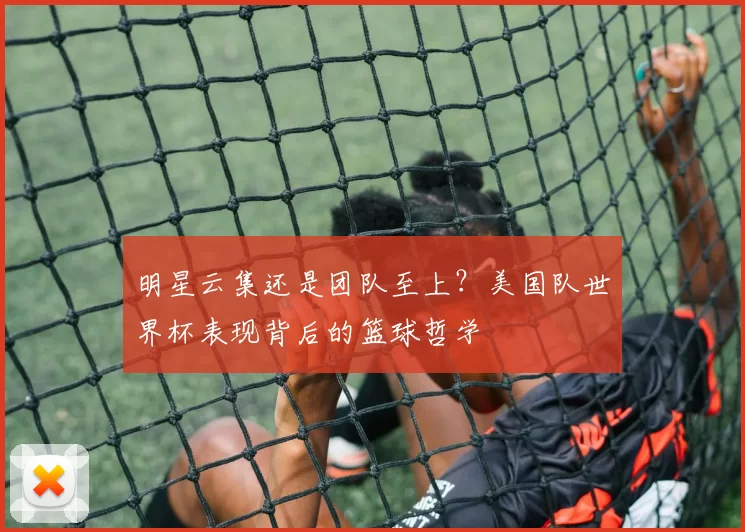 明星云集还是团队至上?美国队世界杯表现背后的篮球哲学