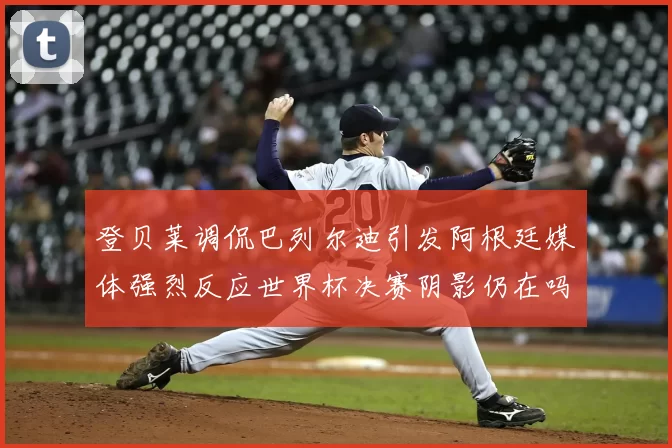 登贝莱调侃巴列尔迪引发阿根廷媒体强烈反应世界杯决赛阴影仍在吗