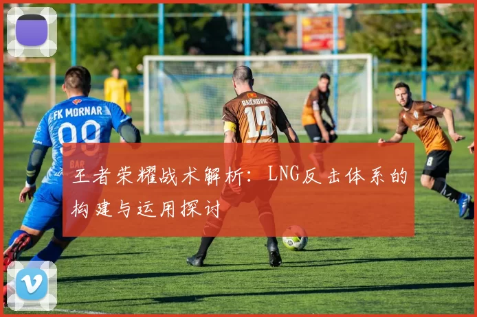 王者荣耀战术解析:LNG反击体系的构建与运用探讨