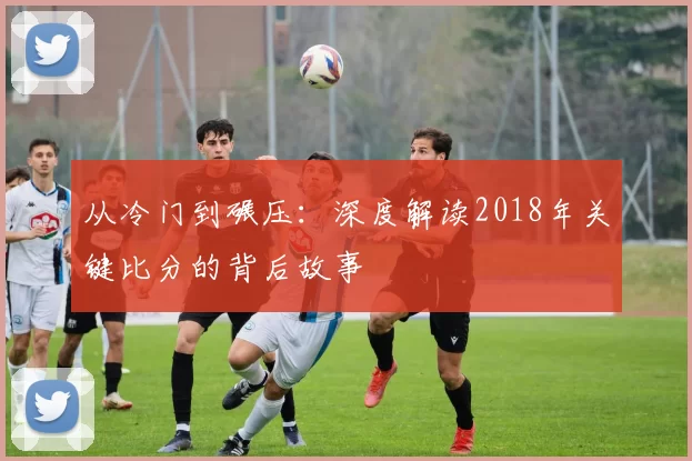 从冷门到碾压：深度解读2018年关键比分的背后故事