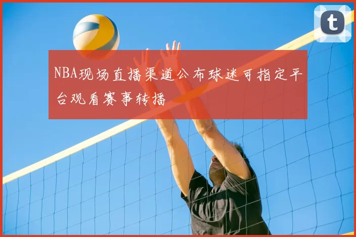 NBA现场直播渠道公布球迷可指定平台观看赛事转播