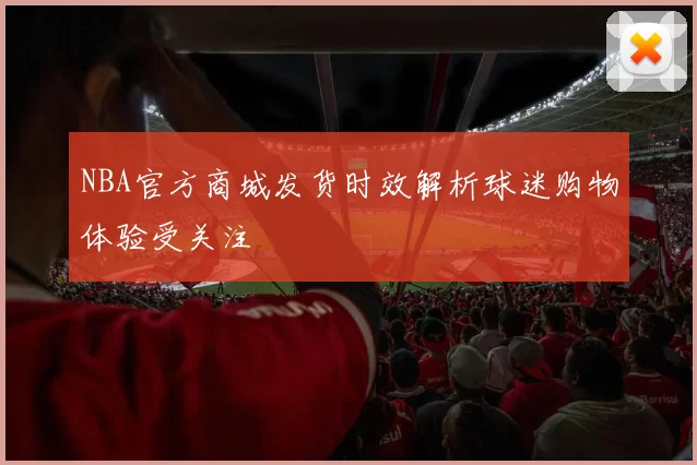 NBA官方商城发货时效解析球迷购物体验受关注