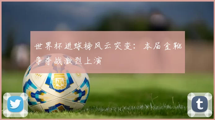 世界杯进球榜风云突变:本届金靴争夺战激烈上演