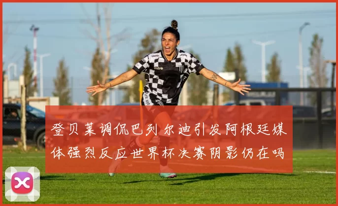 登贝莱调侃巴列尔迪引发阿根廷媒体强烈反应世界杯决赛阴影仍在吗