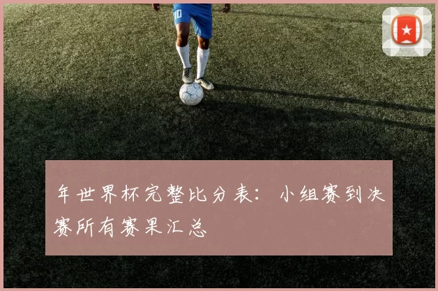 年世界杯完整比分表:小组赛到决赛所有赛果汇总