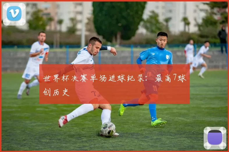 世界杯决赛单场进球纪录:最高7球创历史