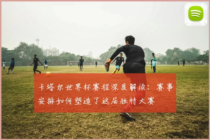 卡塔尔世界杯赛程深度解读:赛事安排如何塑造了这届独特大赛