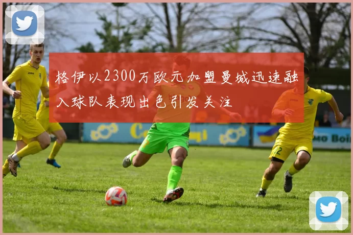 格伊以2300万欧元加盟曼城迅速融入球队表现出色引发关注