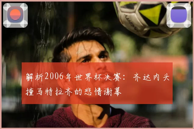 解析2006年世界杯决赛:齐达内头撞马特拉齐的悲情谢幕
