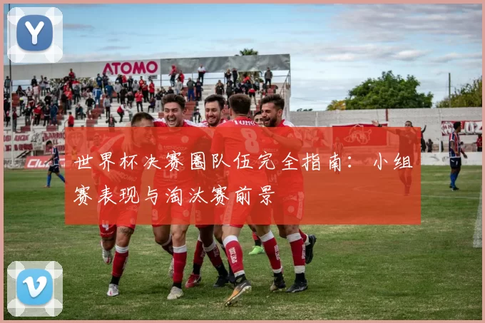 世界杯决赛圈队伍完全指南：小组赛表现与淘汰赛前景