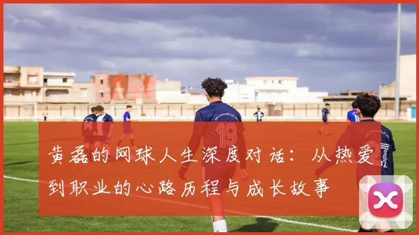 黄磊的网球人生深度对话:从热爱到职业的心路历程与成长故事