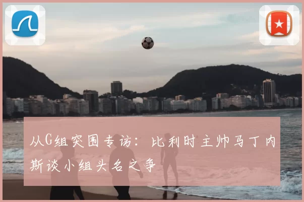 从G组突围专访：比利时主帅马丁内斯谈小组头名之争