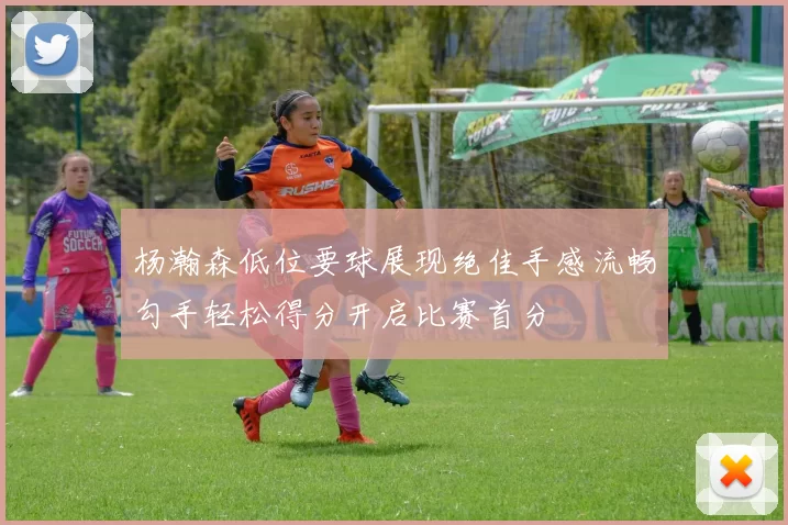 杨瀚森低位要球展现绝佳手感流畅勾手轻松得分开启比赛首分